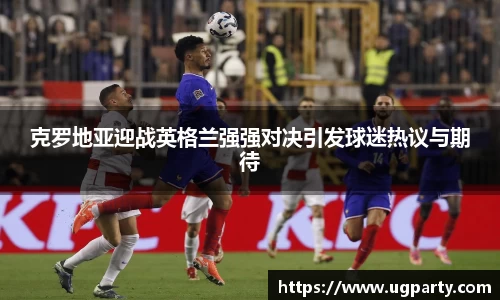 克罗地亚迎战英格兰强强对决引发球迷热议与期待